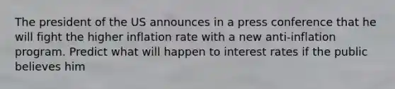 The president of the US announces in a press conference that he will fight the higher inflation rate with a new anti-inflation program. Predict what will happen to interest rates if the public believes him