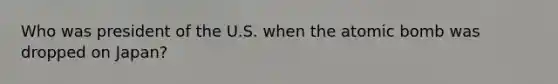 Who was president of the U.S. when the atomic bomb was dropped on Japan?