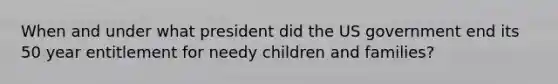 When and under what president did the US government end its 50 year entitlement for needy children and families?