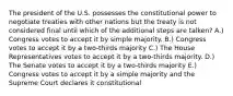 The president of the U.S. possesses the constitutional power to negotiate treaties with other nations but the treaty is not considered final until which of the additional steps are talken? A.) Congress votes to accept it by simple majority. B.) Congress votes to accept it by a two-thirds majority C.) The House Representatives votes to accept it by a two-thirds majority. D.) The Senate votes to accept it by a two-thirds majority E.) Congress votes to accept it by a simple majority and the Supreme Court declares it constitutional