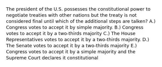 The president of the U.S. possesses the constitutional power to negotiate treaties with other nations but the treaty is not considered final until which of the additional steps are talken? A.) Congress votes to accept it by simple majority. B.) Congress votes to accept it by a two-thirds majority C.) The House Representatives votes to accept it by a two-thirds majority. D.) The Senate votes to accept it by a two-thirds majority E.) Congress votes to accept it by a simple majority and the Supreme Court declares it constitutional