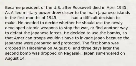 Became president of the U.S. after Roosevelt died in April 1945. As Allied military power drew closer to the main Japanese islands in the first months of 1945, ______ had a difficult decision to make. He needed to decide whether he should use the newly developed atomic weapons to stop the war, or find another way to defeat the Japanese forces. He decided to use the bombs, so that American troops wouldn't have to invade Japan because the Japanese were prepared and protected. The first bomb was dropped in Hiroshima on August 6, and three days later the second bomb was dropped on Nagasaki. Japan surrendered on August 14.