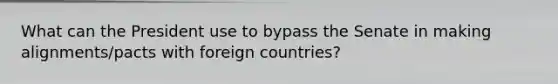 What can the President use to bypass the Senate in making alignments/pacts with foreign countries?