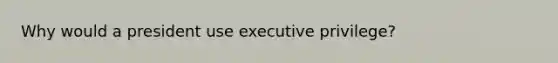 Why would a president use executive privilege?