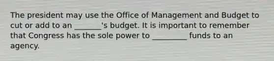 The president may use the Office of Management and Budget to cut or add to an _______'s budget. It is important to remember that Congress has the sole power to _________ funds to an agency.