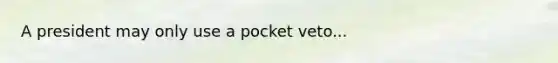 A president may only use a pocket veto...