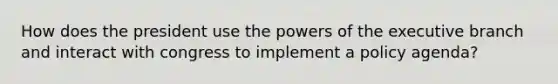 How does the president use the powers of the executive branch and interact with congress to implement a policy agenda?