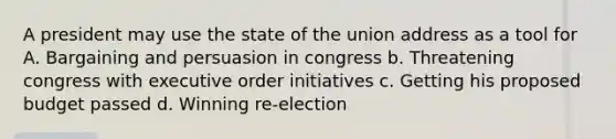 A president may use the state of the union address as a tool for A. Bargaining and persuasion in congress b. Threatening congress with executive order initiatives c. Getting his proposed budget passed d. Winning re-election