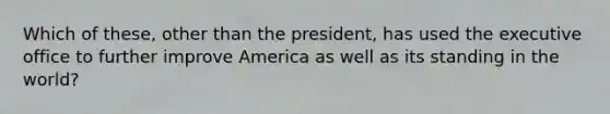 Which of these, other than the president, has used the executive office to further improve America as well as its standing in the world?