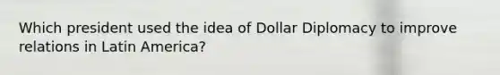 Which president used the idea of Dollar Diplomacy to improve relations in Latin America?