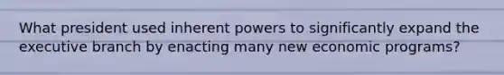 What president used inherent powers to significantly expand the executive branch by enacting many new economic programs?