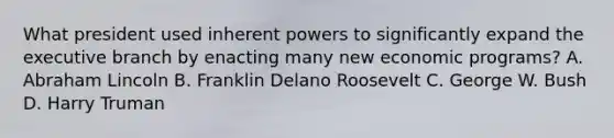 What president used inherent powers to significantly expand the executive branch by enacting many new economic programs? A. Abraham Lincoln B. Franklin Delano Roosevelt C. George W. Bush D. Harry Truman