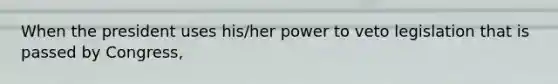 When the president uses his/her power to veto legislation that is passed by Congress,