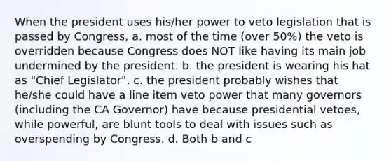 When the president uses his/her power to veto legislation that is passed by Congress, a. most of the time (over 50%) the veto is overridden because Congress does NOT like having its main job undermined by the president. b. the president is wearing his hat as "Chief Legislator". c. the president probably wishes that he/she could have a line item veto power that many governors (including the CA Governor) have because presidential vetoes, while powerful, are blunt tools to deal with issues such as overspending by Congress. d. Both b and c