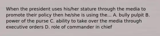 When the president uses his/her stature through the media to promote their policy then he/she is using the... A. bully pulpit B. power of the purse C. ability to take over the media through executive orders D. role of commander in chief