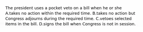 The president uses a pocket veto on a bill when he or she A.takes no action within the required time. B.takes no action but Congress adjourns during the required time. C.vetoes selected items in the bill. D.signs the bill when Congress is not in session.