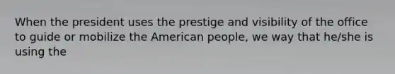 When the president uses the prestige and visibility of the office to guide or mobilize the American people, we way that he/she is using the