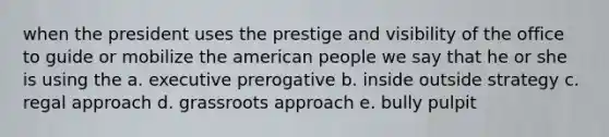 when the president uses the prestige and visibility of the office to guide or mobilize the american people we say that he or she is using the a. executive prerogative b. inside outside strategy c. regal approach d. grassroots approach e. bully pulpit