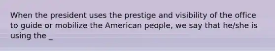 When the president uses the prestige and visibility of the office to guide or mobilize the American people, we say that he/she is using the _