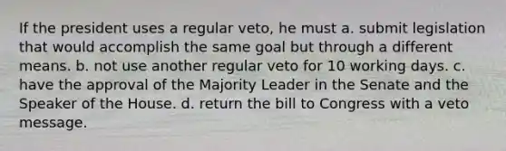 If the president uses a regular veto, he must a. submit legislation that would accomplish the same goal but through a different means. b. not use another regular veto for 10 working days. c. have the approval of the Majority Leader in the Senate and the Speaker of the House. d. return the bill to Congress with a veto message.