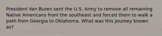 President Van Buren sent the U.S. Army to remove all remaining Native Americans from the southeast and forced them to walk a path from Georgia to Oklahoma. What was this journey known as?