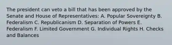 The president can veto a bill that has been approved by the Senate and House of Representatives: A. Popular Sovereignty B. Federalism C. Republicanism D. Separation of Powers E. Federalism F. Limited Government G. Individual Rights H. Checks and Balances