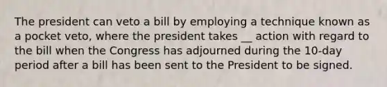 The president can veto a bill by employing a technique known as a pocket veto, where the president takes __ action with regard to the bill when the Congress has adjourned during the 10-day period after a bill has been sent to the President to be signed.