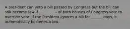 A president can veto a bill passed by Congress but the bill can still become law if _________- of both houses of Congress vote to override veto. If the President ignores a bill for ______ days, it automatically becomes a law.