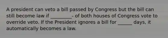 A president can veto a bill passed by Congress but the bill can still become law if _________- of both houses of Congress vote to override veto. If the President ignores a bill for ______ days, it automatically becomes a law.