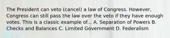 The President can veto (cancel) a law of Congress. However, Congress can still pass the law over the veto if they have enough votes. This is a classic example of... A. Separation of Powers B. Checks and Balances C. Limited Government D. Federalism