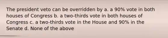 The president veto can be overridden by a. a 90% vote in both houses of Congress b. a two-thirds vote in both houses of Congress c. a two-thirds vote in the House and 90% in the Senate d. None of the above