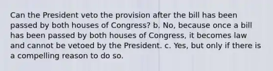 Can the President veto the provision after the bill has been passed by both houses of Congress? b. No, because once a bill has been passed by both houses of Congress, it becomes law and cannot be vetoed by the President. c. Yes, but only if there is a compelling reason to do so.