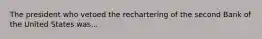 The president who vetoed the rechartering of the second Bank of the United States was...