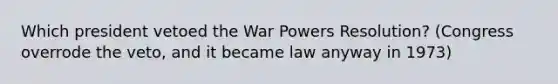 Which president vetoed the War Powers Resolution? (Congress overrode the veto, and it became law anyway in 1973)