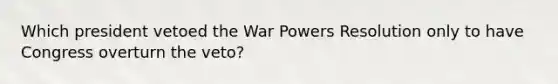 Which president vetoed the War Powers Resolution only to have Congress overturn the veto?