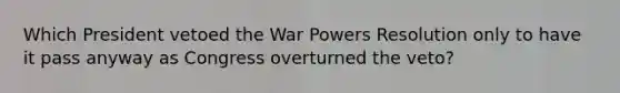 Which President vetoed the War Powers Resolution only to have it pass anyway as Congress overturned the veto?