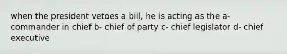 when the president vetoes a bill, he is acting as the a- commander in chief b- chief of party c- chief legislator d- chief executive