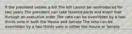 If the president vetoes a bill The bill cannot be reintroduced for two years The president can take favored parts and enact that through an executive order The veto can be overridden by a two-thirds vote in both the House and Senate The veto can be overridden by a two-thirds vote in either the House or Senate