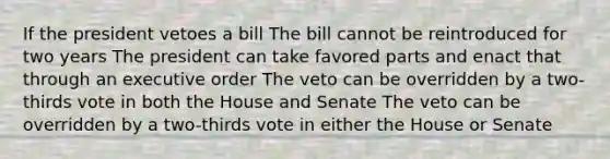 If the president vetoes a bill The bill cannot be reintroduced for two years The president can take favored parts and enact that through an executive order The veto can be overridden by a two-thirds vote in both the House and Senate The veto can be overridden by a two-thirds vote in either the House or Senate