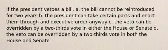 If the president vetoes a bill, a. the bill cannot be reintroduced for two years b. the president can take certain parts and enact them through and executive order anyway c. the veto can be overridden by a two-thirds vote in either the House or Senate d. the veto can be overridden by a two-thirds vote in both the House and Senate