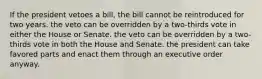 If the president vetoes a bill, the bill cannot be reintroduced for two years. the veto can be overridden by a two-thirds vote in either the House or Senate. the veto can be overridden by a two-thirds vote in both the House and Senate. the president can take favored parts and enact them through an executive order anyway.