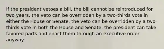 If the president vetoes a bill, the bill cannot be reintroduced for two years. the veto can be overridden by a two-thirds vote in either the House or Senate. the veto can be overridden by a two-thirds vote in both the House and Senate. the president can take favored parts and enact them through an executive order anyway.