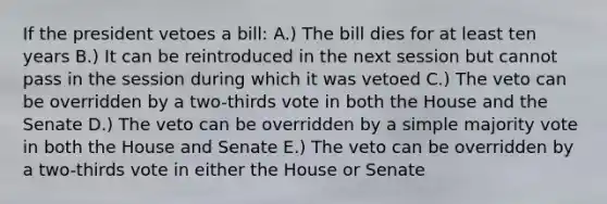 If the president vetoes a bill: A.) The bill dies for at least ten years B.) It can be reintroduced in the next session but cannot pass in the session during which it was vetoed C.) The veto can be overridden by a two-thirds vote in both the House and the Senate D.) The veto can be overridden by a simple majority vote in both the House and Senate E.) The veto can be overridden by a two-thirds vote in either the House or Senate