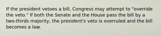 If the president vetoes a bill, Congress may attempt to "override the veto." If both the Senate and the House pass the bill by a two-thirds majority, the president's veto is overruled and the bill becomes a law.