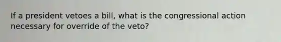 If a president vetoes a bill, what is the congressional action necessary for override of the veto?