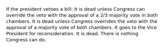 If the president vetoes a bill: It is dead unless Congress can override the veto with the approval of a 2/3 majority vote in both chambers. It is dead unless Congress overrides the veto with the approval of a majority vote of both chambers. It goes to the Vice President for reconsideration. It is dead. There is nothing Congress can do.