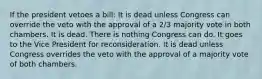 If the president vetoes a bill: It is dead unless Congress can override the veto with the approval of a 2/3 majority vote in both chambers. It is dead. There is nothing Congress can do. It goes to the Vice President for reconsideration. It is dead unless Congress overrides the veto with the approval of a majority vote of both chambers.