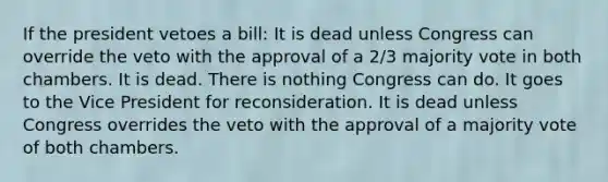 If the president vetoes a bill: It is dead unless Congress can override the veto with the approval of a 2/3 majority vote in both chambers. It is dead. There is nothing Congress can do. It goes to the Vice President for reconsideration. It is dead unless Congress overrides the veto with the approval of a majority vote of both chambers.