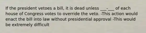 If the president vetoes a bill, it is dead unless ___-___ of each house of Congress votes to override the veto. -This action would enact the bill into law without presidential approval -This would be extremely difficult