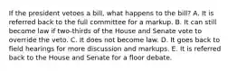 If the president vetoes a bill, what happens to the bill? A. It is referred back to the full committee for a markup. B. It can still become law if two-thirds of the House and Senate vote to override the veto. C. It does not become law. D. It goes back to field hearings for more discussion and markups. E. It is referred back to the House and Senate for a floor debate.